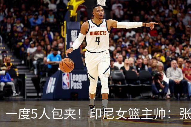 一度5人包夹！印尼女篮主帅：张子宇让比赛不公平 没人能防住她