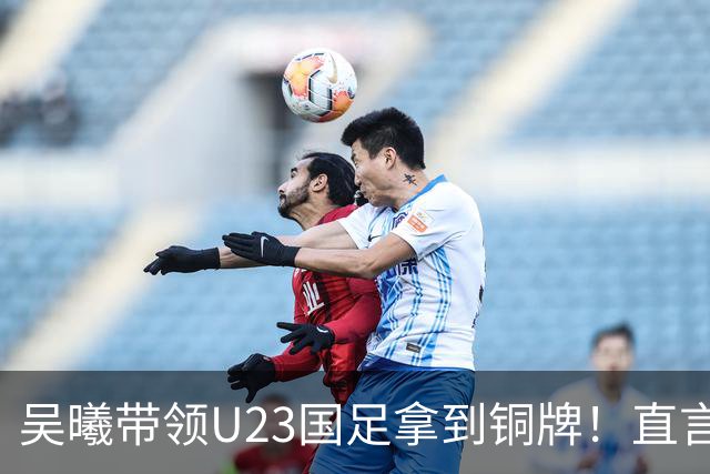 吴曦带领U23国足拿到铜牌！直言点球大战开始前，他眼睛是湿润的