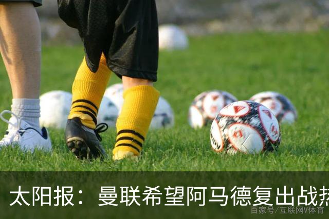 太阳报：曼联希望阿马德复出战热刺；记者：曼联正在评估引进罗马右后卫韦斯利的方案