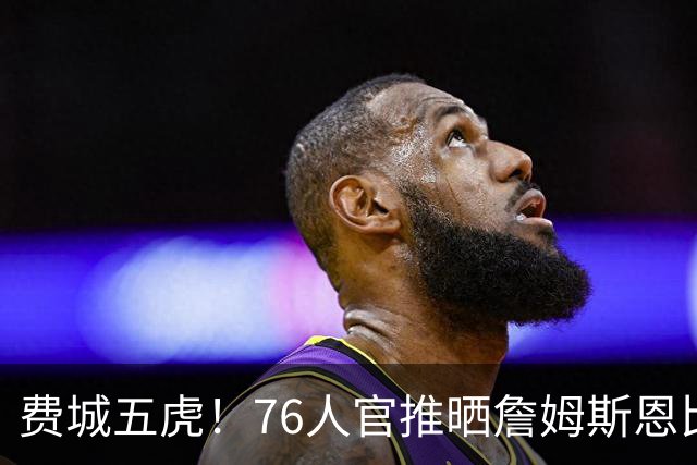 费城五虎！76人官推晒詹姆斯恩比德马克西布朗VJ媒体日大合影